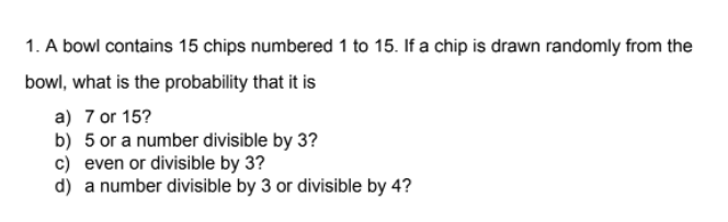 1. A bowl contains 15 chips numbered 1 to 15. If a chip is drawn randomly from the
bowl, what is the probability that it is
a) 7 or 15?
b) 5 or a number divisible by 3?
c) even or divisible by 3?
d) a number divisible by 3 or divisible by 4?
