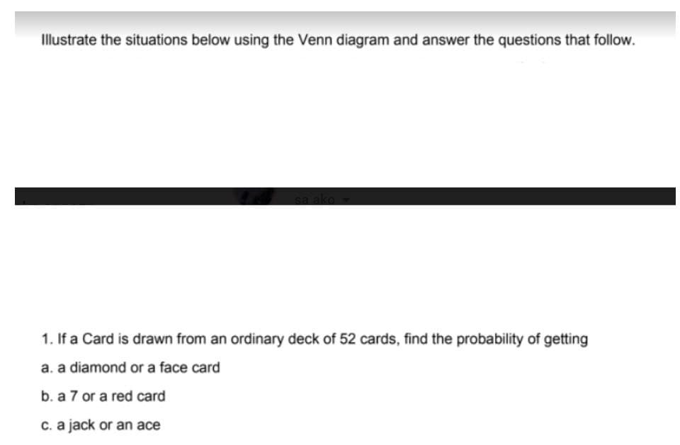 Illustrate the situations below using the Venn diagram and answer the questions that follow.
1. If a Card is drawn from an ordinary deck of 52 cards, find the probability of getting
a. a diamond or a face card
b. a 7 or a red card
c. a jack or an ace
