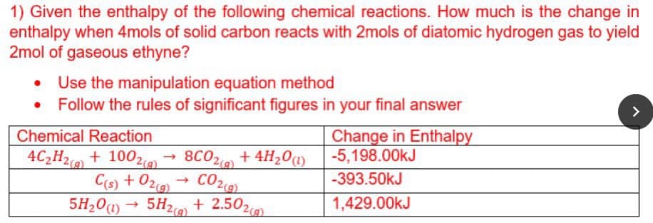 1) Given the enthalpy of the following chemical reactions. How much is the change in
enthalpy when 4mols of solid carbon reacts with 2mols of diatomic hydrogen gas to yield
2mol of gaseous ethyne?
• Use the manipulation equation method
• Follow the rules of significant figures in your final answer
>
Change in Enthalpy
-5,198.00kJ
Chemical Reaction
4C2H2 + 1002
8C02 + 4H20)
Cs) + 029)
5H2 + 2.502,
CO2
-393.50kJ
5H20)
1,429.00KJ
2(g)
