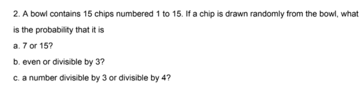 2. A bowl contains 15 chips numbered 1 to 15. If a chip is drawn randomly from the bowl, what
is the probability that it is
a. 7 or 15?
b. even or divisible by 3?
c. a number divisible by 3 or divisible by 4?
