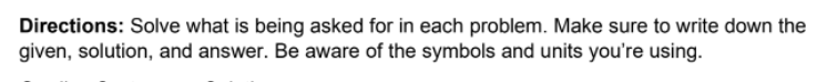 Directions: Solve what is being asked for in each problem. Make sure to write down the
given, solution, and answer. Be aware of the symbols and units you're using.
