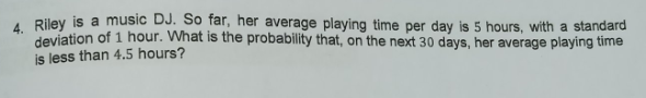 A Riley is a music DJ. So far, her average playing time per day is 5 hours, with a standard
deviation of 1 hour. What is the probability that, on the next 30 days, her average playing time
is less than 4.5 hours?
