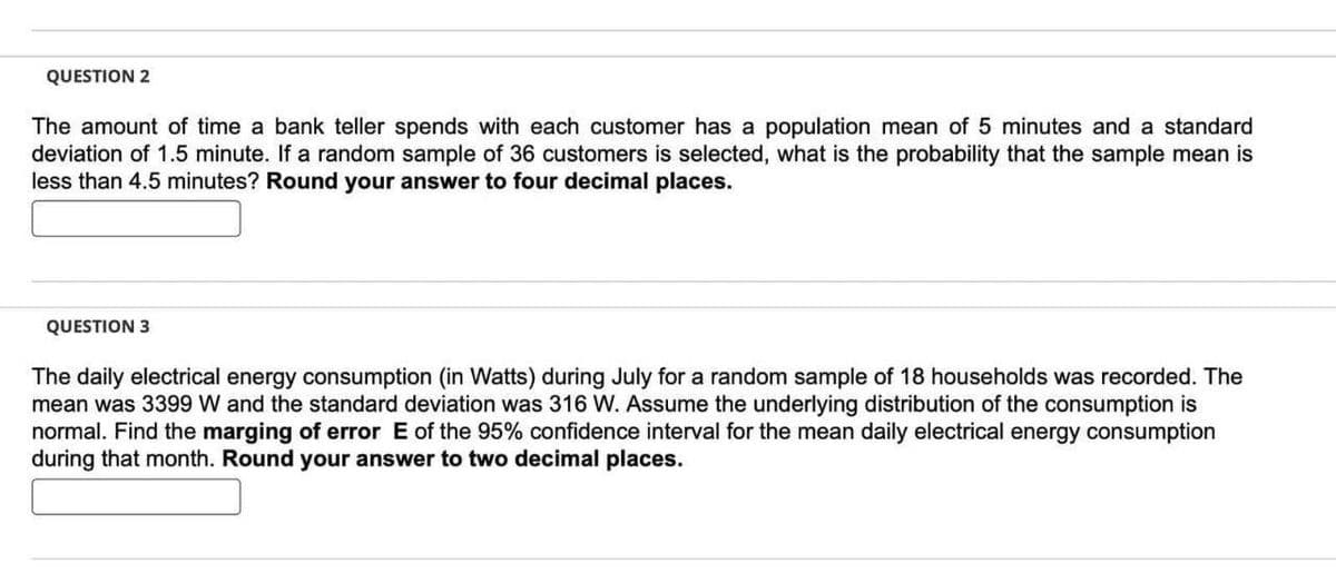 QUESTION 2
The amount of time a bank teller spends with each customer has a population mean of 5 minutes and a standard
deviation of 1.5 minute. If a random sample of 36 customers is selected, what is the probability that the sample mean is
less than 4.5 minutes? Round your answer to four decimal places.
QUESTION 3
The daily electrical energy consumption (in Watts) during July for a random sample of 18 households was recorded. The
mean was 3399 W and the standard deviation was 316 W. Assume the underlying distribution of the consumption is
normal. Find the marging of error E of the 95% confidence interval for the mean daily electrical energy consumption
during that month. Round your answer to two decimal places.