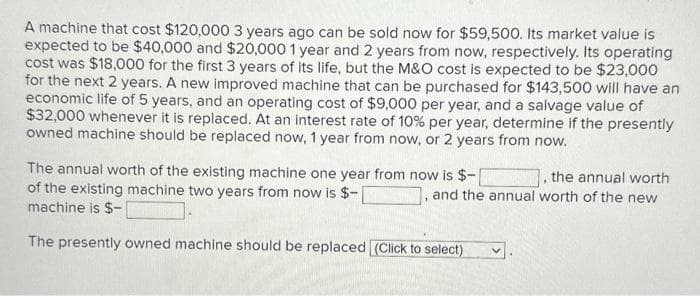 A machine that cost $120,000 3 years ago can be sold now for $59,500. Its market value is
expected to be $40,000 and $20,000 1 year and 2 years from now, respectively. Its operating
cost was $18,000 for the first 3 years of its life, but the M&O cost is expected to be $23,000
for the next 2 years. A new improved machine that can be purchased for $143,500 will have an
economic life of 5 years, and an operating cost of $9,000 per year, and a salvage value of
$32,000 whenever it is replaced. At an interest rate of 10% per year, determine if the presently
owned machine should be replaced now, 1 year from now, or 2 years from now.
The annual worth of the existing machine one year from now is $-
of the existing machine two years from now is $-
machine is $-
Linsin
The presently owned machine should be replaced (Click to select)
the annual worth
and the annual worth of the new