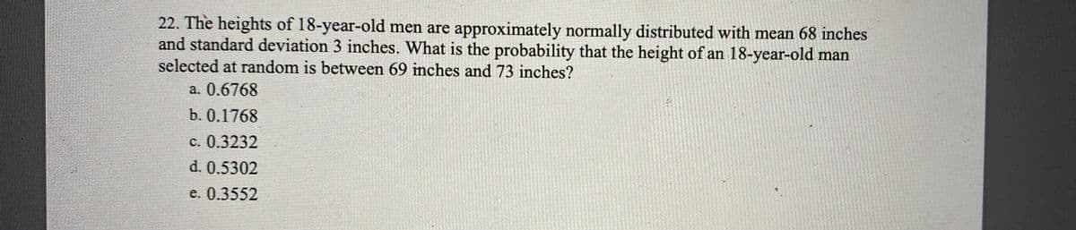 22. The heights of 18-year-old men are approximately normally distributed with mean 68 inches
and standard deviation 3 inches. What is the probability that the height of an 18-year-old man
selected at random is between 69 inches and 73 inches?
a. 0.6768
b. 0.1768
c. 0.3232
d. 0.5302
e. 0.3552
