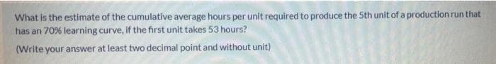 What is the estimate of the cumulative average hours per unit required to produce the 5th unit of a production run that
has an 70% learning curve, if the first unit takes 53 hours?
(Write your answer at least two decimal point and without unit)
