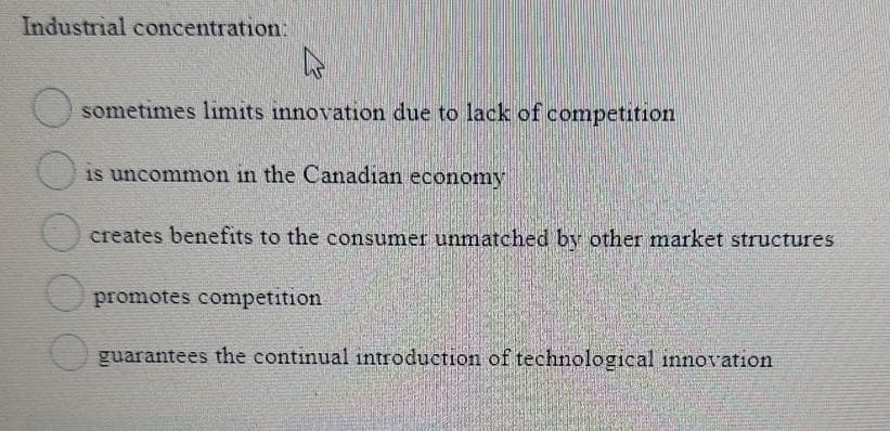 Industrial concentration:
O sometimes limits innovation due to lack of competition
is uncommon in the Canadian economy
creates benefits to the consumer unmatched by other market structures
promotes competition
guarantees the continual introduction of technological innovation
