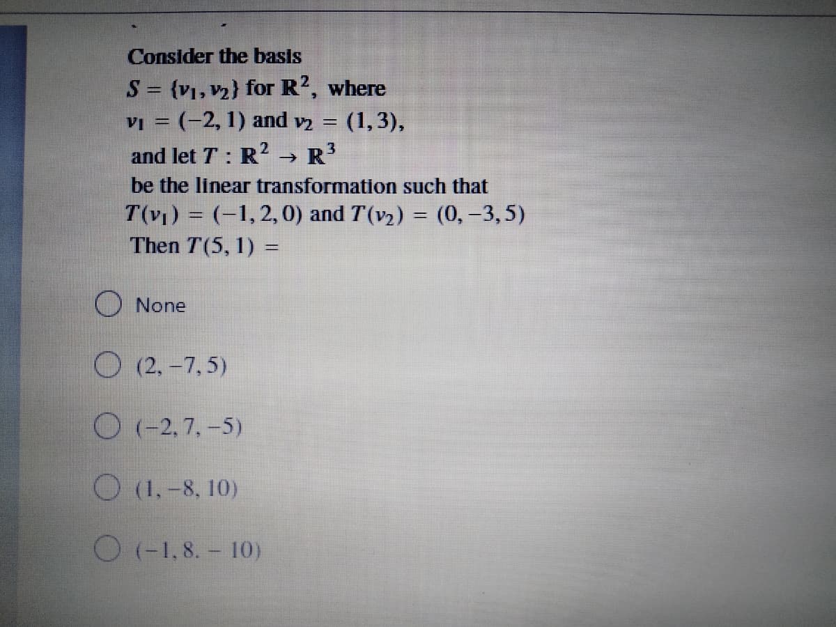 Consider the basls
S {v1, v2} for R2, where
VI = (-2, 1) and v = (1,3),
and let T: R? → R
->
be the linear transformation such that
T(v) = (-1, 2, 0) and T(v2) = (0, -3,5)
Then T(5, 1) =
O None
O (2, -7, 5)
O (-2, 7, -5)
O (1,-8, 10)
O(-1,8. - 10)
