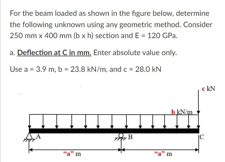 For the beam loaded as shown in the figure below, determine
the following unknown using any geometric method. Consider
250 mm x 400 mm (b x h) section andE = 120 GPa.
a. Deflection at C in mm. Enter absolute value only.
Use a = 3.9 m, b = 23.8 kN/m, and c = 28.0 kN
c kN
b kN/m
A
B
|C
"a" m
"a" m
