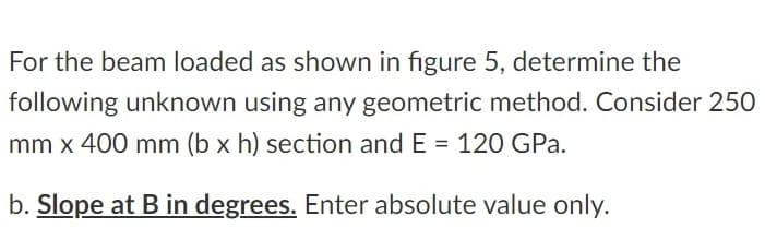 For the beam loaded as shown in figure 5, determine the
following unknown using any geometric method. Consider 250
mm x 400 mm (b x h) section and E = 120 GPa.
b. Slope at B in degrees. Enter absolute value only.
