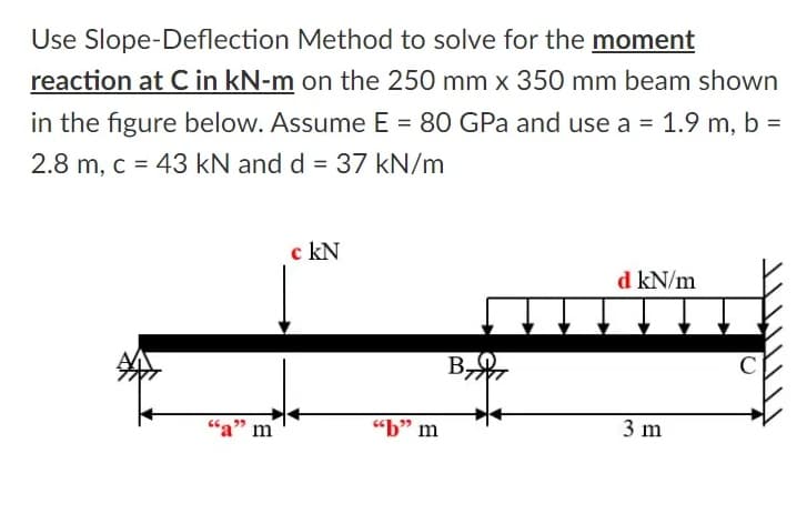 Use Slope-Deflection Method to solve for the moment
reaction at C in kN-m on the 250 mm x 350 mm beam shown
in the figure below. Assume E = 80 GPa and use a = 1.9 m, b =
2.8 m, c = 43 kN and d = 37 kN/m
c kN
d kN/m
B,
“a" m
"b" m
3 m
