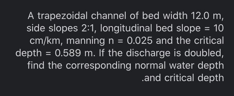 A trapezoidal channel of bed width 12.0 m,
side slopes 2:1, longitudinal bed slope = 10
cm/km, manning n = 0.025 and the critical
depth = 0.589 m. If the discharge is doubled,
find the corresponding normal water depth
.and critical depth
%3D
