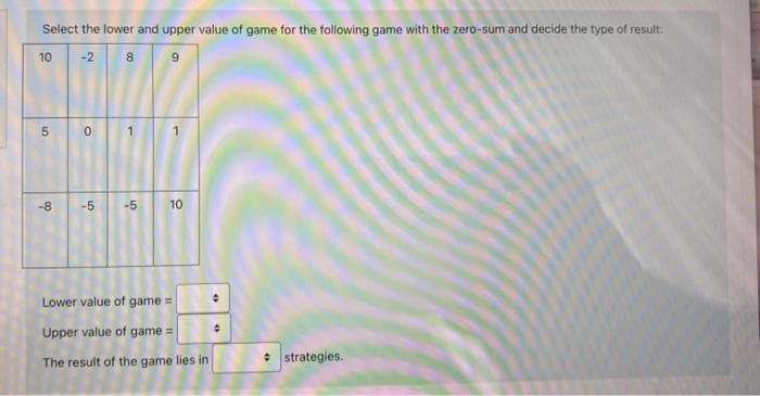 Select the lower and upper value of game for the following game with the zero-sum and decide the type of result:
10
-2
5
-8
0
8
00
-5 -5
S
10
Lower value of game =
Upper value of game=
The result of the game lies in
47
O
strategies.