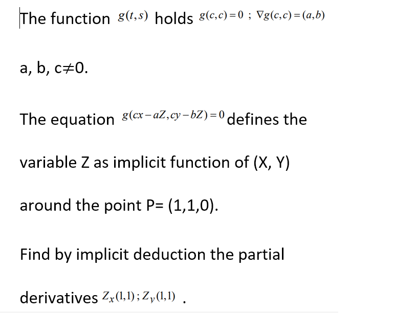 The function g(t,s) holds g(c,c)=0 ; Vg(c,c) = (a,b)
a, b, c‡0.
The equation (ex-aZ,cy-bZ)=0 defines the
variable Z as implicit function of (X, Y)
around the point P= (1,1,0).
Find by implicit deduction the partial
derivatives Zx (1,1); Zy(1,1).