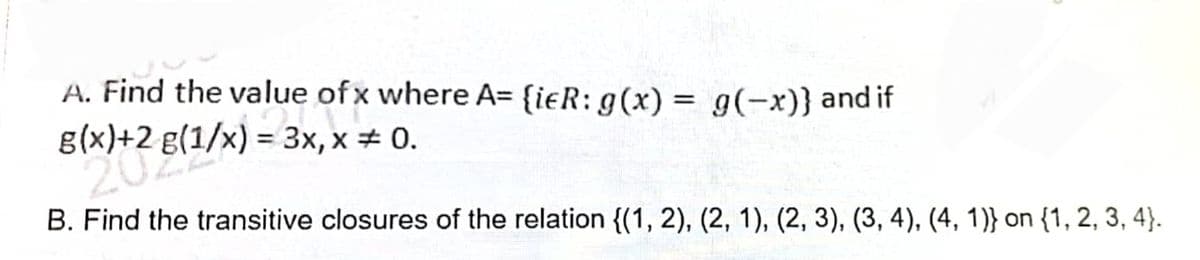 A. Find the value of x where A= {ieR: g(x) = g(-x)} and if
ue of x
g(x)+2 g(1/x) = 3x, x = 0.
B. Find the transitive closures of the relation {(1, 2), (2, 1), (2, 3), (3, 4), (4, 1)} on {1, 2, 3, 4}.