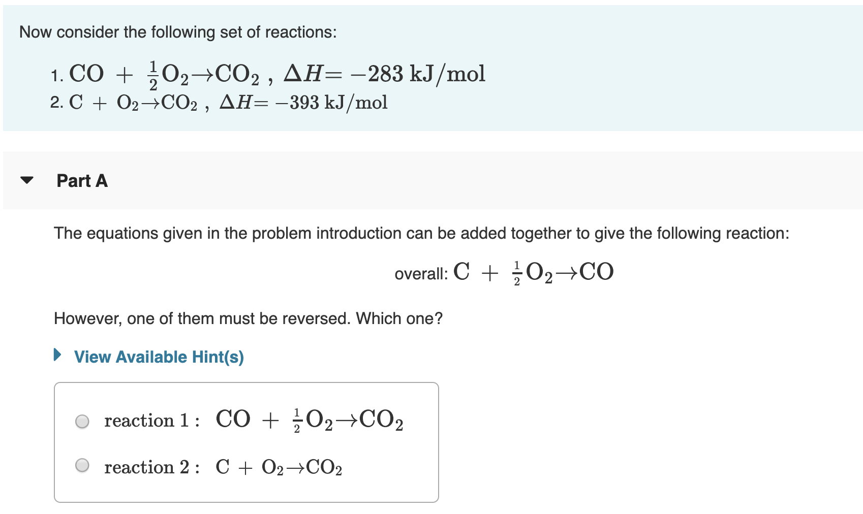 Now consider the following set of reactions:
1. CO + 02-→CO2 , AH= -283 kJ/mol
2. C + 02→0CO2 , AH=-393 kJ/mol
Part A
The equations given in the problem introduction can be added together to give the following reaction:
overall: C + O2→CO
However, one of them must be reversed. Which one?
• View Available Hint(s)
reaction 1: C0 + ÷O2→CO2
reaction 2: C + O2→CO2
