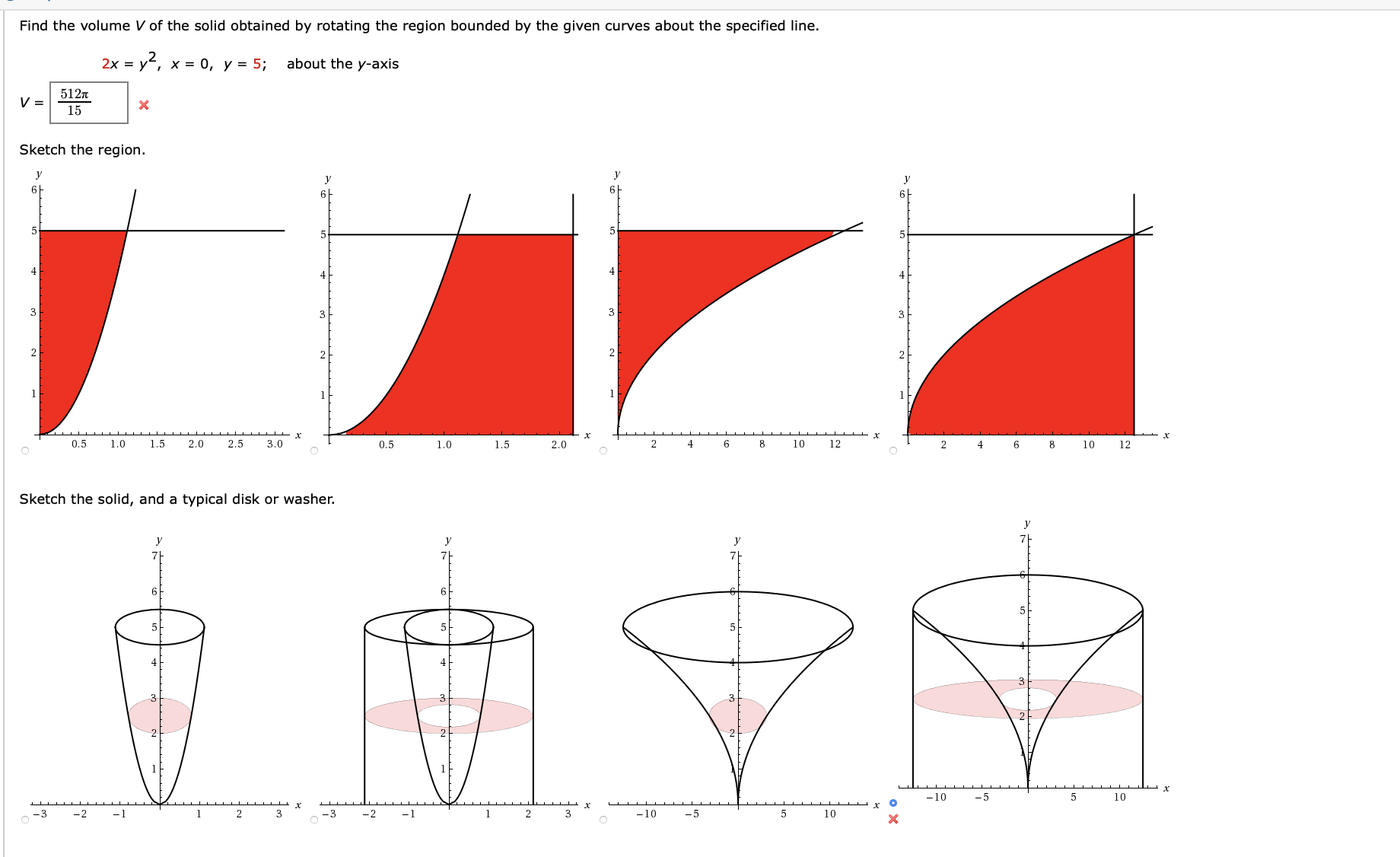 Find the volume V of the solid obtained by rotating the region bounded by the given curves about the specified line.
2х %3D у-, х %3D 0, у %3D 5;
about the y-axis
512n
15
Sketch the region.
y
y
У
y
6F
4
3
3
2
0.5
1.0
1.5
2.0
2.5
3.0
10
12
0.5
1.0
1.5
2.0
2
4
8
10
12
Sketch the solid, and a typical disk or washer.
y
y
y
71
5-
-10
-5
10
х
х
-10
-3
-2
-1
3
-3
-2
1
2
3
-5
10
