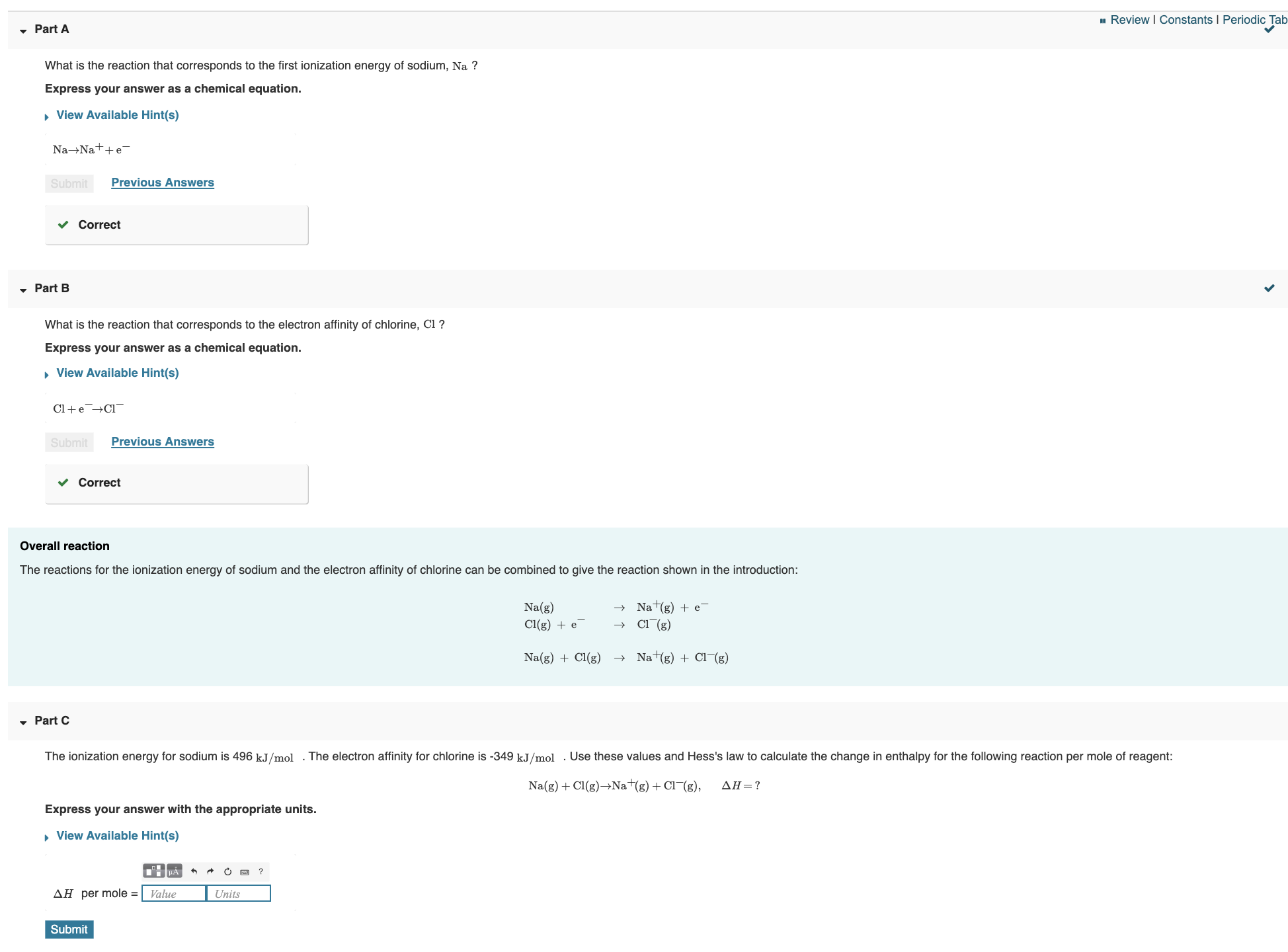 1 Review I Constants I Periodic Tab
Part A
What is the reaction that corresponds to the first ionization energy of sodium, Na ?
Express your answer as a chemical equation.
• View Available Hint(s)
Na→Nat+e-
Previous Answers
Submit
Correct
• Part B
What is the reaction that corresponds to the electron affinity of chlorine, Cl ?
Express your answer as a chemical equation.
• View Available Hint(s)
Cl+e→Cl¬
Previous Answers
Submit
Correct
Overall reaction
The reactions for the ionization energy of sodium and the electron affinity of chlorine can be combined to give the reaction shown in the introduction:
Na+(g) + e-
Na(g)
Cl(g)
Cl(g) + e
+ Nat(g) + Cl¬(g)
Na(g) + Cl(g)
• Part C
The ionization energy for sodium is 496 kJ/mol
The electron affinity for chlorine is -349 kJ/mol
Use these values and Hess's law to calculate the change in enthalpy for the following reaction per mole of reagent:
Na(g) + Cl(g)→Na+(g)+ Cl¬(g),
ΔΗ=?
Express your answer with the appropriate units.
• View Available Hint(s)
AH per mole =
Value
Units
Submit
