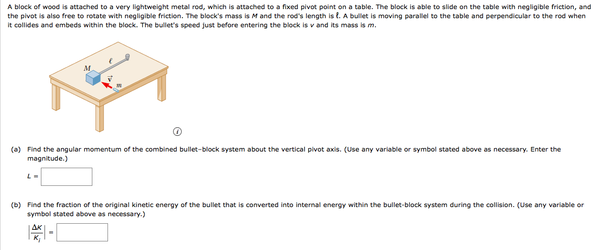 A block of wood is attached to a very lightweight metal rod, which is attached to a fixed pivot point on a table. The block is able to slide on the table with negligible friction, and
the pivot is also free to rotate with negligible friction. The block's mass is M and the rod's length is {. A bullet is moving parallel to the table and perpendicular to the rod when
it collides and embeds within the block. The bullet's speed just before entering the block is v and its mass is m.
т
(a) Find the angular momentum of the combined bullet-block system about the vertical pivot axis. (Use any variable or symbol stated above as necessary. Enter the
magnitude.)
(b) Find the fraction of the original kinetic energy of the bullet that is converted into internal energy within the bullet-block system during the collision. (Use any variable or
symbol stated above as necessary.)
AK
K;
