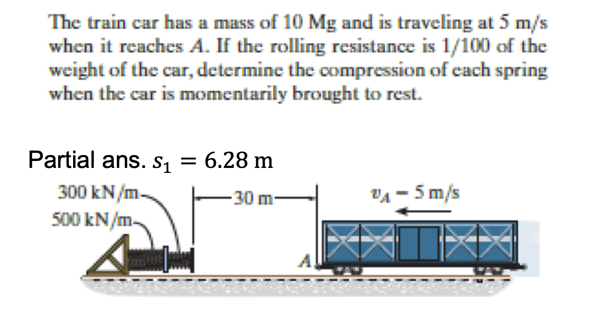 The train car has a mass of 10 Mg and is traveling at 5 m/s
when it reaches A. If the rolling resistance is 1/100 of the
weight of the car, determine the compression of each spring
when the car is momentarily brought to rest.
Partial ans. s₁ = 6.28 m
S1
300 kN/m.
500 kN/m-
-30 m
V₁-5m/s