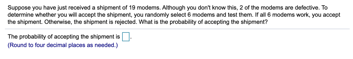 Suppose you have just received a shipment of 19 modems. Although you don't know this, 2 of the modems are defective. To
determine whether you will accept the shipment, you randomly select 6 modems and test them. If all 6 modems work, you accept
the shipment. Otherwise, the shipment is rejected. What is the probability of accepting the shipment?
The probability of accepting the shipment is.
(Round to four decimal places as needed.)
