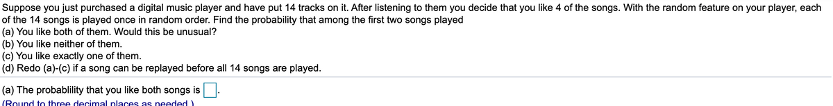 Suppose you just purchased a digital music player and have put 14 tracks on it. After listening to them you decide that you like 4 of the songs. With the random feature on your player, each
of the 14 songs is played once in random order. Find the probability that among the first two songs played
(a) You like both of them. Would this be unusual?
(b) You like neither of them.
(c) You like exactly one of them.
(d) Redo (a)-(c) if a song can be replayed before all 14 songs are played.
(a) The probablility that you like both songs is
(Round to three decimal places as needed)
