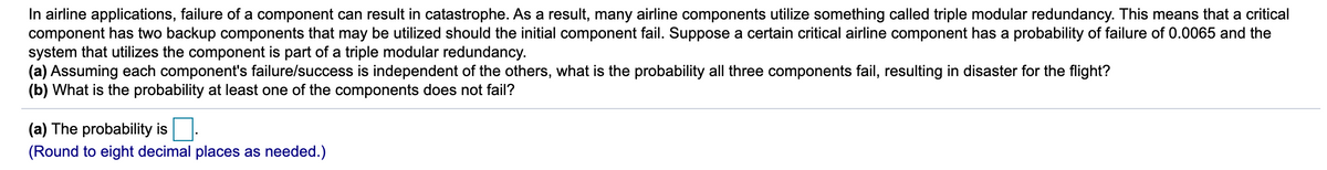 In airline applications, failure of a component can result in catastrophe. As a result, many airline components utilize something called triple modular redundancy. This means that a critical
component has two backup components that may be utilized should the initial component fail. Suppose a certain critical airline component has a probability of failure of 0.0065 and the
system that utilizes the component is part of a triple modular redundancy.
(a) Assuming each component's failure/success is independent of the others, what is the probability all three components fail, resulting in disaster for the flight?
(b) What is the probability at least one of the components does not fail?
(a) The probability is
(Round to eight decimal places as needed.)
