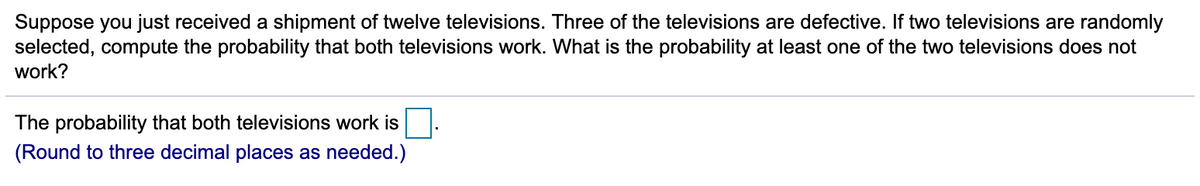 Suppose you just received a shipment of twelve televisions. Three of the televisions are defective. If two televisions are randomly
selected, compute the probability that both televisions work. What is the probability at least one of the two televisions does not
work?
The probability that both televisions work is
(Round to three decimal places as needed.)
