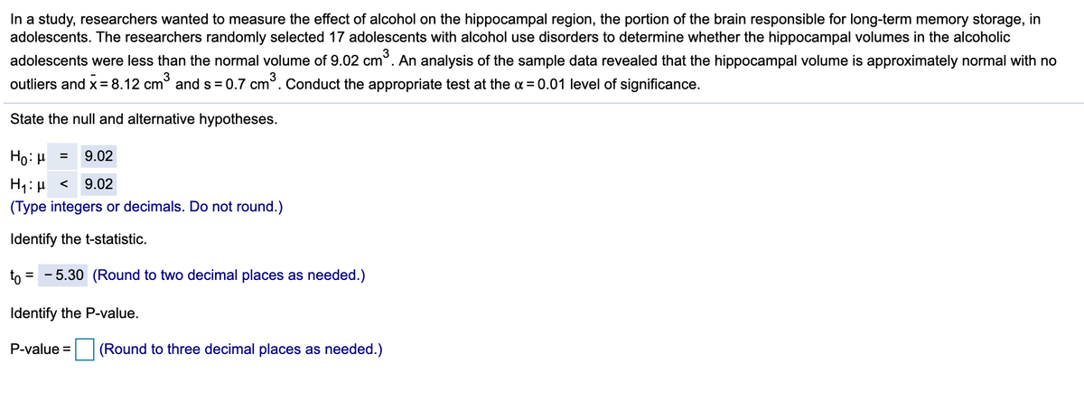 In a study, researchers wanted to measure the effect of alcohol on the hippocampal region, the portion of the brain responsible for long-term memory storage, in
adolescents. The researchers randomly selected 17 adolescents with alcohol use disorders to determine whether the hippocampal volumes in the alcoholic
adolescents were less than the normal volume of 9.02 cm°. An analysis of the sample data revealed that the hippocampal volume is approximately normal with no
outliers and x= 8.12 cm° and s = 0.7 cm°. Conduct the appropriate test at the a = 0.01 level of significance.
State the null and alternative hypotheses.
Ho: H
9.02
H1: µ <
(Type integers or decimals. Do not round.)
9.02
Identify the t-statistic.
to
5.30 (Round to two decimal places as needed.)
Identify the P-value.
P-value =
(Round to three decimal places as needed.)
