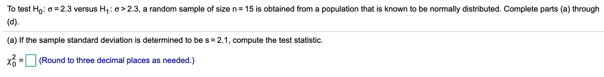 To test Ho: o =2.3 versus H1: o> 2.3, a random sample of size n= 15 is obtained from a population that is known to be normally distributed. Complete parts (a) through
(d).
(a) If the sample standard deviation is determined to bes= 2.1, compute the test statistic.
(Round to three decimal places as needed.)
%3D
