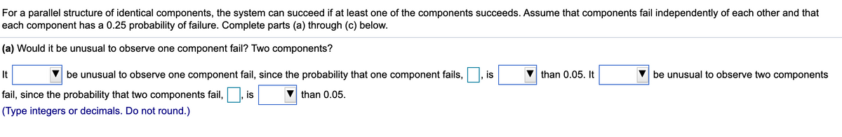 For a parallel structure of identical components, the system can succeed if at least one of the components succeeds. Assume that components fail independently of each other and that
each component has a 0.25 probability of failure. Complete parts (a) through (c) below.
(a) Would it be unusual to observe one component fail? Two components?
It
be unusual to observe one component fail, since the probability that one component fails,
is
than 0.05. It
be unusual to observe two components
fail, since the probability that two components fail,
is
than 0.05.
(Type integers or decimals. Do not round.)
