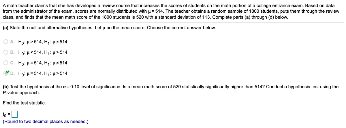 A math teacher claims that she has developed a review course that increases the scores of students on the math portion of a college entrance exam. Based on data
from the administrator of the exam, scores are normally distributed with µ = 514. The teacher obtains a random sample of 1800 students, puts them through the review
class, and finds that the mean math score of the 1800 students is 520 with a standard deviation of 113. Complete parts (a) through (d) below.
(a) State the null and alternative hypotheses. Let u be the mean score. Choose the correct answer below.
A. Ho: µ> 514, H1: µ #514
B. Ho: μ< 514, Η : μ> 514
C. Ho: µ= 514, H:µ#514
D. Ho: H=514, H:µ>514
(b) Test the hypothesis at the a = 0.10 level of significance. Is a mean math score of 520 statistically significantly higher than 514? Conduct a hypothesis test using the
P-value approach.
Find the test statistic.
to =
(Round to two decimal places as needed.)
