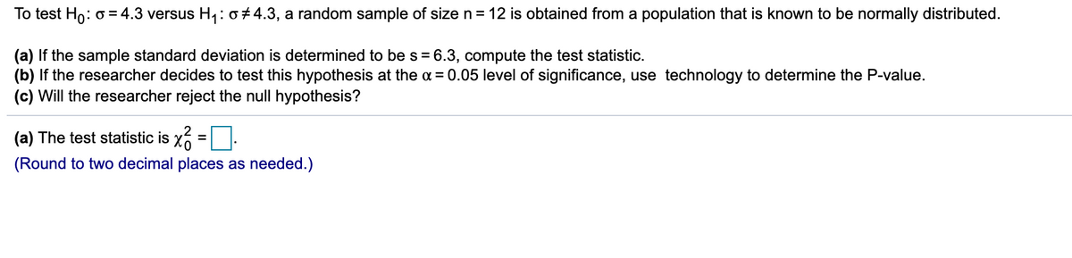 To test Ho: o = 4.3 versus H,: o ± 4.3, a random sample of size n= 12 is obtained from a population that is known to be normally distributed.
(a) If the sample standard deviation is determined to be s = 6.3, compute the test statistic.
(b) If the researcher decides to test this hypothesis at the a = 0.05 level of significance, use technology to determine the P-value.
(c) Will the researcher reject the null hypothesis?
(a) The test statistic is x
(Round to two decimal places as needed.)
