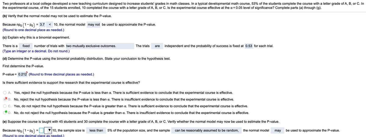 Two professors at a local college developed a new teaching curriculum designed to increase students' grades in math classes. In a typical developmental math course, 53% of the students complete the course with a letter grade of A, B, or C. In
the experimental course, of the 15 students enrolled, 10 completed the course with a letter grade of A, B, or C. Is the experimental course effective at the a = 0.05 level of significance? Complete parts (a) through (g).
(b) Verify that the normal model may not be used to estimate the P-value.
npo (1 - Po) :
(Round to one decimal place as needed.)
Весause
=
3.7 < 10, the normal model may not be used to approximate the P-value.
(c) Explain why this is a binomial experiment.
There is a
fixed
number of trials with two mutually exclusive outcomes.
The trials
are
independent and the probability of success is fixed at 0.53 for each trial.
(Type an integer or a decimal. Do not round.)
(d) Determine the P-value using the binomial probability distribution. State your conclusion to the hypothesis test.
First determine the P-value.
P-value = 0.212 (Round to three decimal places as needed.)
Is there sufficient evidence to support the research that the experimental course is effective?
A. Yes, reject the null hypothesis because the P-value is less than a. There is sufficient evidence to conclude that the experimental course is effective.
CB. No, reject the null hypothesis because the P-value is less than a. There is insufficient evidence to conclude that the experimental course is effective.
C. Yes, do not reject the null hypothesis because the P-value is greater than a. There is sufficient evidence to conclude that the experimental course is effective.
D. No, do not reject the null hypothesis because the P-value is greater than a. There is insufficient evidence to conclude that the experimental course is effective.
(e) Suppose the course is taught with 45 students and 30 complete the course with a letter grade of A, B, or C. Verify whether the normal model may now be used to estimate the P-value.
Because npo (1 - Po) =
10, the sample size is
less than
5% of the population size, and the sample
can be reasonably assumed to be random,
the normal model
may
be used to approximate the P-value.
(Round to one decimal place as needed.)
