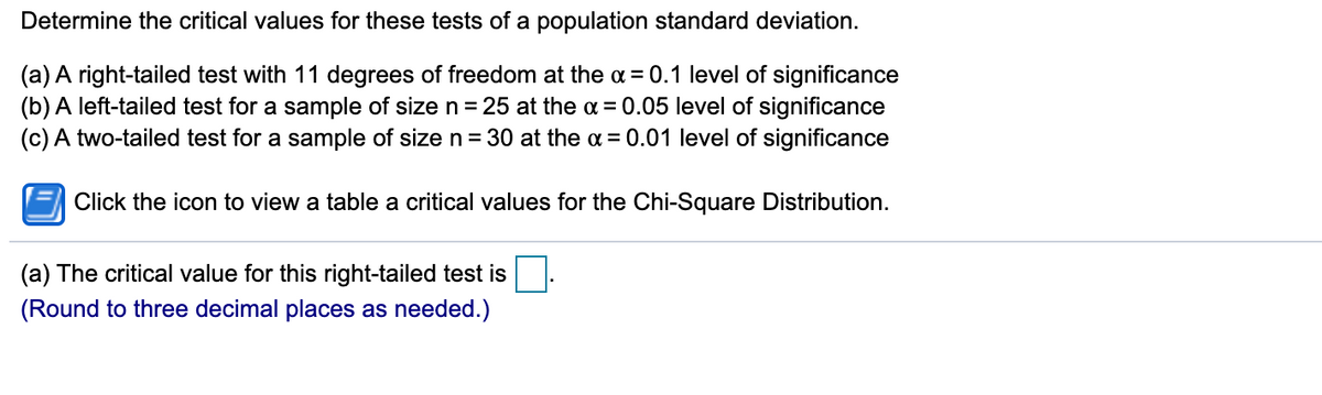 Determine the critical values for these tests of a population standard deviation.
(a) A right-tailed test with 11 degrees of freedom at the a = 0.1 level of significance
(b) A left-tailed test for a sample of size n=25 at the a = 0.05 level of significance
(c) A two-tailed test for a sample of size n = 30 at the a = 0.01 level of significance
Click the icon to view a table a critical values for the Chi-Square Distribution.
(a) The critical value for this right-tailed test is
(Round to three decimal places as needed.)
