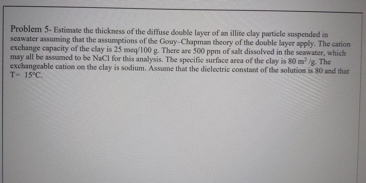 Problem 5- Estimate the thickness of the diffuse double layer of an illite clay particle suspended in
seawater assuming that the assumptions of the Gouy-Chapman theory of the double layer apply. The cation
exchange capacity of the clay is 25 meq/100 g. There are 500 ppm of salt dissolved in the seawater, which
may all be assumed to be NaCl for this analysis. The specific surface area of the clay is 80 m² /g. The
exchangeable cation on the clay is sodium. Assume that the dielectric constant of the solution is 80 and that
T= 15°C.
