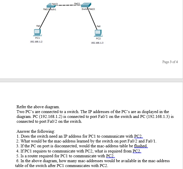 Fa0/2
Fa0/1
Fa0/1itch1
Switd Fa0/2
Fa0
Fa0
PC1
PC2
192. 168. 1.2
192. 168. 1.3
Page 3 of 4
Refer the above diagram.
Two PC's are connected to a switch. The IP addresses of the PC's are as displayed in the
diagram. PC (192.168.1.2) is connected to port Fa0/1 on the switch and PC (192.168.1.3) is
connected to port Fa0/2 on the switch.
Answer the following:
1. Does the switch need an IP address for PC1 to communicate with PC2.
2. What would be the mac-address learned by the switch on port Fa0/2 and Fa0/1.
3. If the PC on port is disconnected, would the mac-address table be flushed.
4. If PC1 requires to communicate with PC2, what is required from RC2.
5. Is a router required for PC1 to communicate with RC2.
6. In the above diagram, how many mac-addresses would be available in the mac-address
table of the switch after PC1 communicates with PC2.
