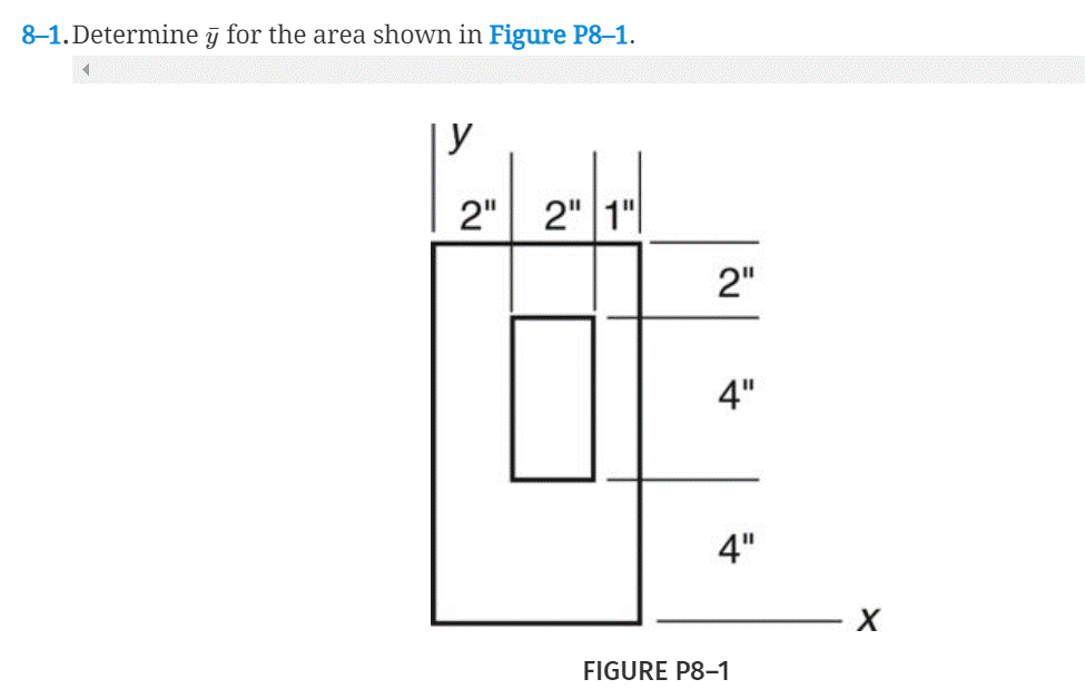 ### Problem Statement

**8–1. Determine \( \bar{y} \) for the area shown in Figure P8–1.**

### Diagram Description

**Figure P8-1** is a geometric diagram that outlines a composite shape. It consists of two main rectangular areas with the following dimensions and placement:

- The full outer rectangle has dimensions of 5 inches in width (horizontally from left to right) and 10 inches in height (vertically from bottom to top).
  - The height is divided as follows: a bottom part measuring 4 inches, a middle section of 4 inches, and a top part measuring 2 inches.
- The inner rectangle (which will be subtracted from the area) is centrally located.
  - Its dimensions are: width 1 inch (horizontally) and height 4 inches (vertically).
  - It is positioned 2 inches from the left side of the outer rectangle and 2 inches from the top.

Both \( x \) and \( y \) axes are drawn with the origin located at the bottom-left corner of the outer rectangle.

##### Additional Notes:
- The diagram includes various linear dimension labels to specify these distances, aiding in the understanding of the composite shape's distribution and balance.

### Determination of \( \bar{y} \)

To find \( \bar{y} \), the centroid of the area, we consider the dimensions and positions of the entire shape and the inner subtracted area.
