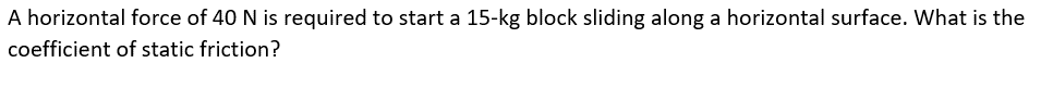 **Problem Statement:**

A horizontal force of 40 N is required to start a 15-kg block sliding along a horizontal surface. What is the coefficient of static friction?

---

To solve this problem, you'll need to understand the relationship between the force of static friction, the normal force, and the coefficient of static friction.

### Important Concepts:

1. **Force of Static Friction (F_s):** The force that must be overcome to start the motion of an object at rest. It is given by the formula:

   \[ F_s = \mu_s \cdot N \]

   where \( \mu_s \) is the coefficient of static friction and \( N \) is the normal force.

2. **Normal Force (N):** For an object resting on a horizontal surface, the normal force is equal to the weight of the object, which is calculated by:

   \[ N = m \cdot g \]

   where \( m \) is the mass of the object (in kg) and \( g \) is the acceleration due to gravity (~9.8 m/s²).

### Calculation Steps:

1. **Determine the normal force (N):**

   Given:
   \[ m = 15 \, \text{kg} \]
   \[ g = 9.8 \, \text{m/s}^2 \]

   Calculation:
   \[ N = 15 \, \text{kg} \times 9.8 \, \text{m/s}^2 \]
   \[ N = 147 \, \text{N} \]

2. **Determine the coefficient of static friction (μ_s):**

   Given:
   \[ F_s = 40 \, \text{N} \]
   \[ N = 147 \, \text{N} \]

   Using the formula:
   \[ F_s = \mu_s \cdot N \]
   
   Rearranging for \( \mu_s \):
   \[ \mu_s = \frac{F_s}{N} \]

   Calculation:
   \[ \mu_s = \frac{40 \, \text{N}}{147 \, \text{N}} \]
   \[ \mu_s \approx 0.272 \]

---

**Conclusion:**

The coefficient of static friction (\( \mu_s \)) between the block and the