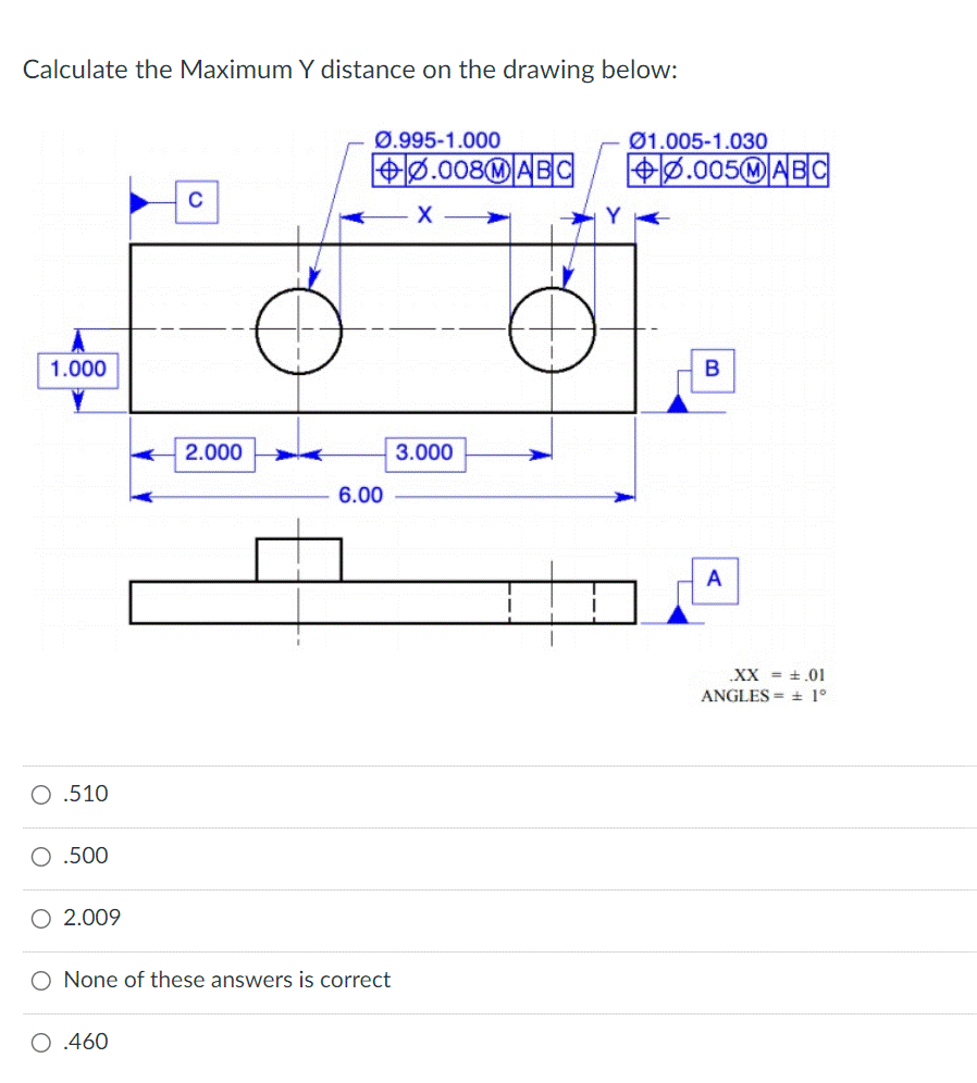 Calculate the Maximum Y distance on the drawing below:
1.000
O .510
O .500
2.009
C
O .460
2.000
Ø.995-1.000
6.00
O None of these answers is correct
0.008 MABC
X
3.000
01.005-1.030
+0.005MABC
B
A
.XX = .01
ANGLES ± 1°