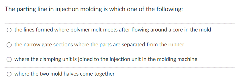 The parting line in injection molding is which one of the following:
O the lines formed where polymer melt meets after flowing around a core in the mold
the narrow gate sections where the parts are separated from the runner
where the clamping unit is joined to the injection unit in the molding machine
O where the two mold halves come together