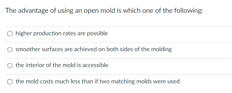 The advantage of using an open mold is which one of the following:
O higher production rates are possible
smoother surfaces are achieved on both sides of the molding
O the interior of the mold is accessible
the mold costs much less than if two matching molds were used