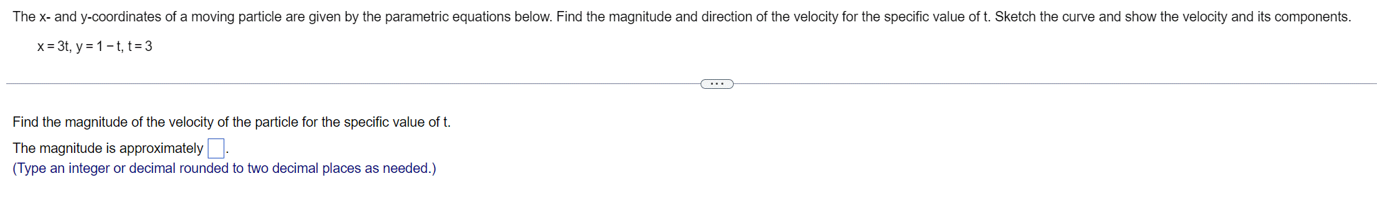 The x- and y-coordinates of a moving particle are given by the parametric equations below. Find the magnitude and direction of the velocity for the specific value of t. Sketch the curve and show the velocity and its components.
x = 3t, y = 1-t, t = 3
Find the magnitude of the velocity of the particle for the specific value of t.
The magnitude is approximately.
(Type an integer or decimal rounded to two decimal places as needed.)