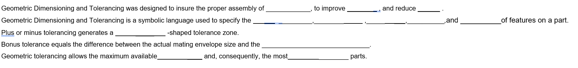 Geometric Dimensioning and Tolerancing was designed to insure the proper assembly of
Geometric Dimensioning and Tolerancing is a symbolic language used to specify the
Plus or minus tolerancing generates a
-shaped tolerance zone.
Bonus tolerance equals the difference between the actual mating envelope size and the
Geometric tolerancing allows the maximum available
and, consequently, the most
to improve
parts.
and reduce
,and
of features on a part.