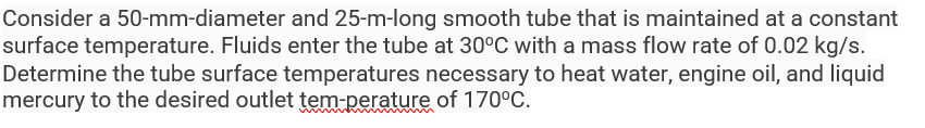 Consider a 50-mm-diameter and 25-m-long smooth tube that is maintained at a constant
surface temperature. Fluids enter the tube at 30°C with a mass flow rate of 0.02 kg/s.
Determine the tube surface temperatures necessary to heat water, engine oil, and liquid
mercury to the desired outlet tem-perature of 170°C.