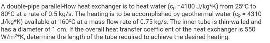 A double-pipe parallel-flow heat exchanger is to heat water (cp=4180 J/kg*K) from 25°C to
80°C at a rate of 0.5 kg/s. The heating is to be accomplished by geothermal water (cp = 4310
J/kg*K) available at 160°C at a mass flow rate of 0.75 kg/s. The inner tube is thin-walled and
has a diameter of 1 cm. If the overall heat transfer coefficient of the heat exchanger is 550
W/m²*K, determine the length of the tube required to achieve the desired heating.