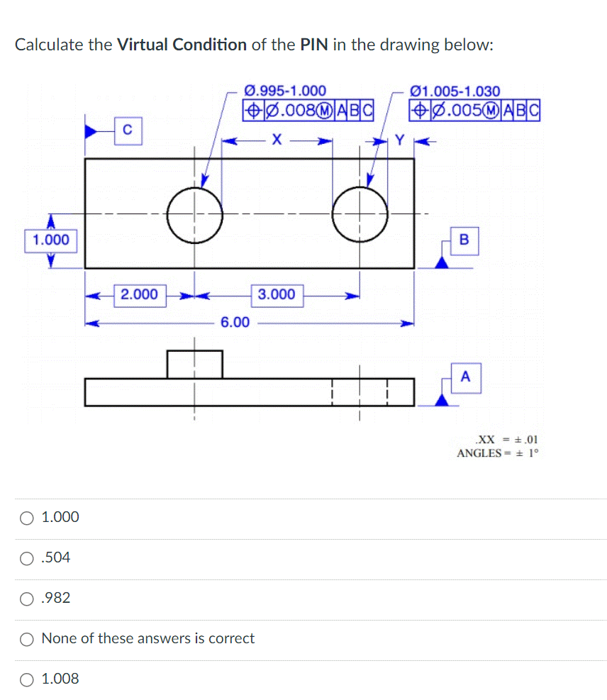 Calculate the Virtual Condition of the PIN in the drawing below:
1.000
O 1.000
.504
.982
C
1.008
2.000
Ø.995-1.000
+0.008MABC
6.00
O None of these answers is correct
X
3.000
01.005-1.030
+0.005MABC
B
A
.XX = .01
ANGLES= ± 1°