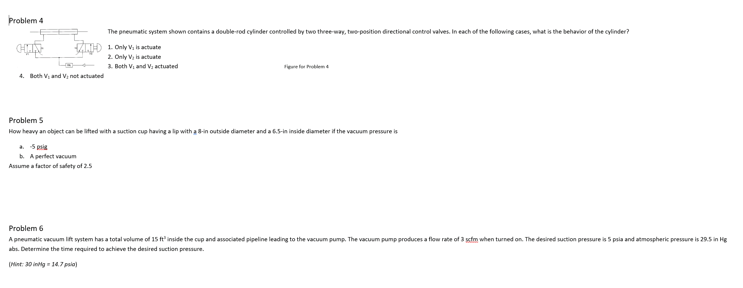 Problem 4
HIN
4. Both V₁ and V₂ not actuated
The pneumatic system shown contains a double-rod cylinder controlled by two three-way, two-position directional control valves. In each of the following cases, what is the behavior of the cylinder?
1. Only V₁ is actuate
2. Only V₂ is actuate
3. Both V₁ and V₂ actuated
a. -5 psig
b. A perfect vacuum
Assume a factor of safety of 2.5
Figure for Problem 4
Problem 5
How heavy an object can be lifted with a suction cup having a lip with a 8-in outside diameter and a 6.5-in inside diameter if the vacuum pressure is
Problem 6
A pneumatic vacuum lift system has a total volume of 15 ft³ inside the cup and associated pipeline leading to the vacuum pump. The vacuum pump produces a flow rate of 3 scfm when turned on. The desired suction pressure is 5 psia and atmospheric pressure is 29.5 in Hg
abs. Determine the time required to achieve the desired suction pressure.
(Hint: 30 inHg = 14.7 psia)