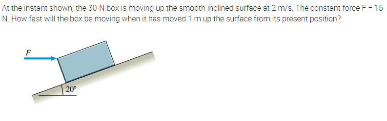 At the instant shown, the 30-N box is moving up the smooth inclined surface at 2 m/s. The constant force F = 15
N. How fast will the box be moving when it has moved 1 mup the surface from its present position?
F
20°
