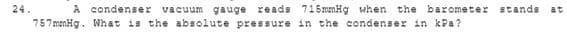 24.
A condenser
vacuum gauge reads 715mmHg when the barometer stands
at
757 menHg. What is the absolute pressure in the condenser in kPa?
